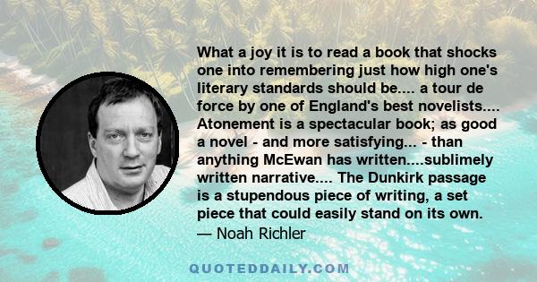 What a joy it is to read a book that shocks one into remembering just how high one's literary standards should be.... a tour de force by one of England's best novelists.... Atonement is a spectacular book; as good a