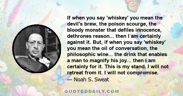 If when you say 'whiskey' you mean the devil's brew, the poison scourge, the bloody monster that defiles innocence, dethrones reason... then I am certainly against it. But, if when you say 'whiskey' you mean the oil of