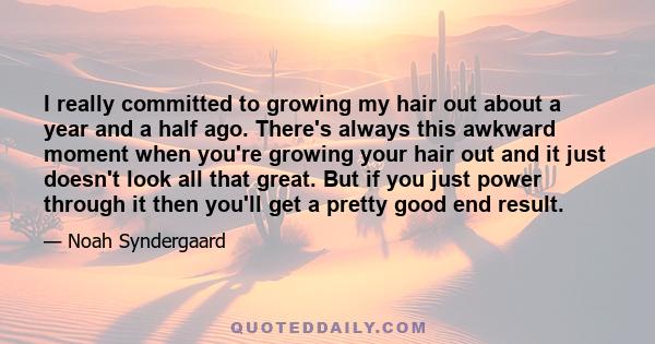 I really committed to growing my hair out about a year and a half ago. There's always this awkward moment when you're growing your hair out and it just doesn't look all that great. But if you just power through it then