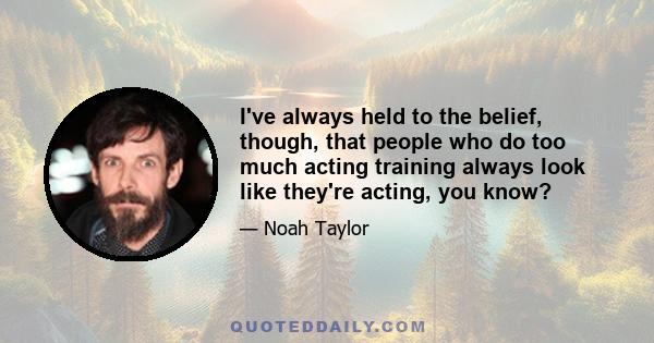 I've always held to the belief, though, that people who do too much acting training always look like they're acting, you know?