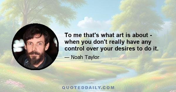 To me that's what art is about - when you don't really have any control over your desires to do it.