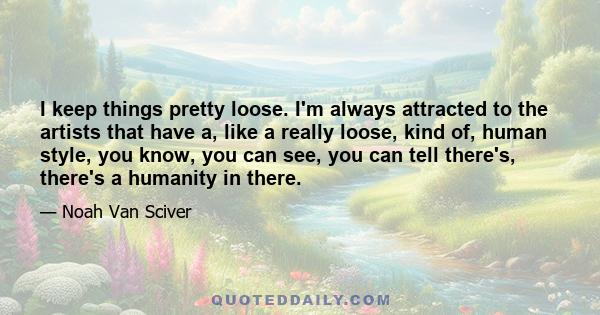 I keep things pretty loose. I'm always attracted to the artists that have a, like a really loose, kind of, human style, you know, you can see, you can tell there's, there's a humanity in there.