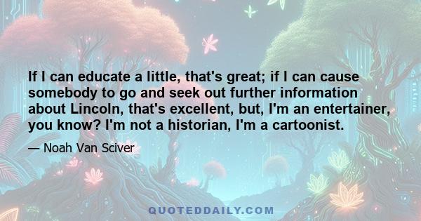 If I can educate a little, that's great; if I can cause somebody to go and seek out further information about Lincoln, that's excellent, but, I'm an entertainer, you know? I'm not a historian, I'm a cartoonist.