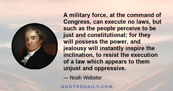 A military force, at the command of Congress, can execute no laws, but such as the people perceive to be just and constitutional; for they will possess the power, and jealousy will instantly inspire the inclination, to