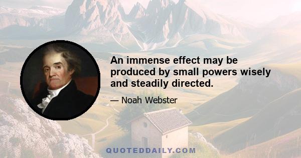 An immense effect may be produced by small powers wisely and steadily directed.