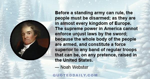 Before a standing army can rule, the people must be disarmed; as they are in almost every kingdom of Europe. The supreme power in America cannot enforce unjust laws by the sword; because the whole body of the people are 