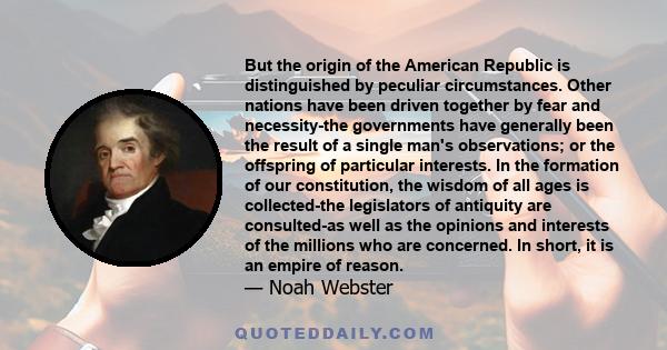 But the origin of the American Republic is distinguished by peculiar circumstances. Other nations have been driven together by fear and necessity-the governments have generally been the result of a single man's