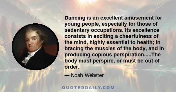 Dancing is an excellent amusement for young people, especially for those of sedentary occupations. Its excellence consists in exciting a cheerfulness of the mind, highly essential to health; in bracing the muscles of