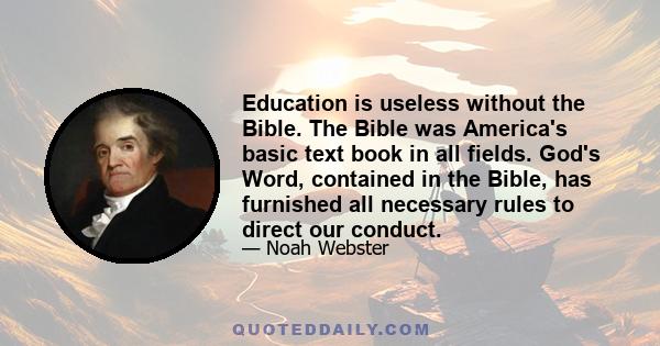 Education is useless without the Bible. The Bible was America's basic text book in all fields. God's Word, contained in the Bible, has furnished all necessary rules to direct our conduct.