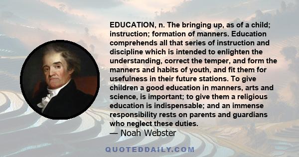 EDUCATION, n. The bringing up, as of a child; instruction; formation of manners. Education comprehends all that series of instruction and discipline which is intended to enlighten the understanding, correct the temper,