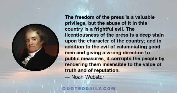 The freedom of the press is a valuable privilege, but the abuse of it in this country is a frightful evil. The licentiousness of the press is a deep stain upon the character of the country; and in addition to the evil