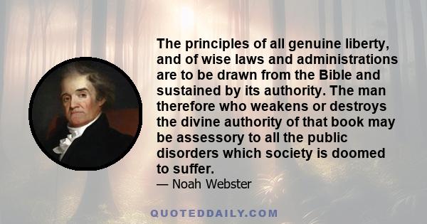 The principles of all genuine liberty, and of wise laws and administrations are to be drawn from the Bible and sustained by its authority. The man therefore who weakens or destroys the divine authority of that book may