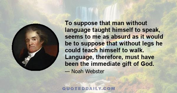 To suppose that man without language taught himself to speak, seems to me as absurd as it would be to suppose that without legs he could teach himself to walk. Language, therefore, must have been the immediate gift of