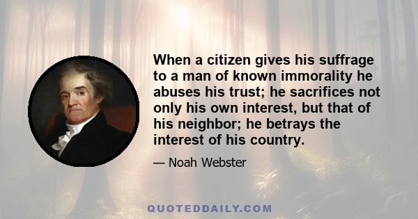 When a citizen gives his suffrage to a man of known immorality he abuses his trust; he sacrifices not only his own interest, but that of his neighbor; he betrays the interest of his country.