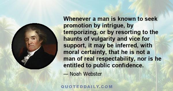 Whenever a man is known to seek promotion by intrigue, by temporizing, or by resorting to the haunts of vulgarity and vice for support, it may be inferred, with moral certainty, that he is not a man of real