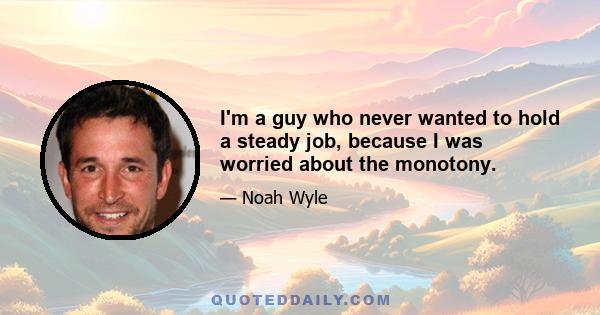 I'm a guy who never wanted to hold a steady job, because I was worried about the monotony.