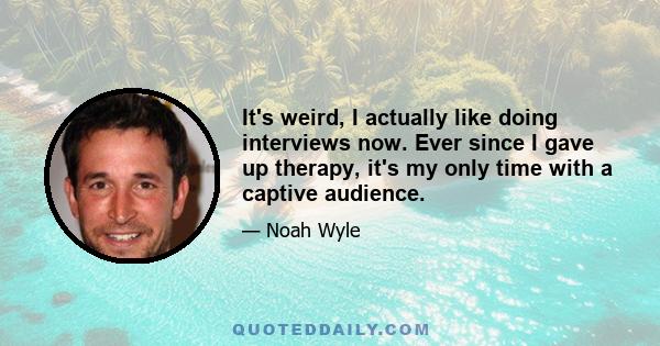 It's weird, I actually like doing interviews now. Ever since I gave up therapy, it's my only time with a captive audience.