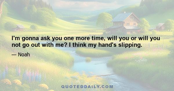 I'm gonna ask you one more time, will you or will you not go out with me? I think my hand's slipping.