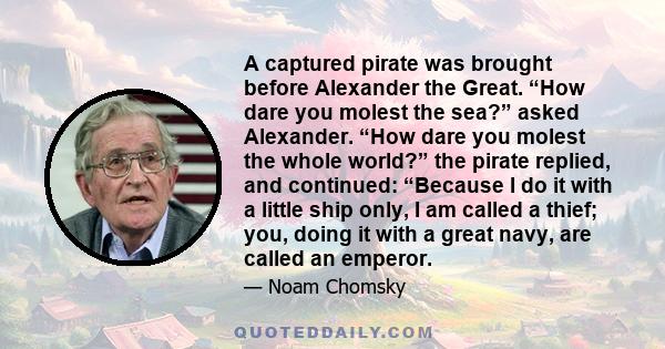 A captured pirate was brought before Alexander the Great. “How dare you molest the sea?” asked Alexander. “How dare you molest the whole world?” the pirate replied, and continued: “Because I do it with a little ship