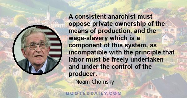 A consistent anarchist must oppose private ownership of the means of production, and the wage-slavery which is a component of this system, as incompatible with the principle that labor must be freely undertaken and