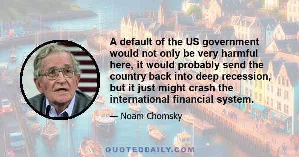 A default of the US government would not only be very harmful here, it would probably send the country back into deep recession, but it just might crash the international financial system.