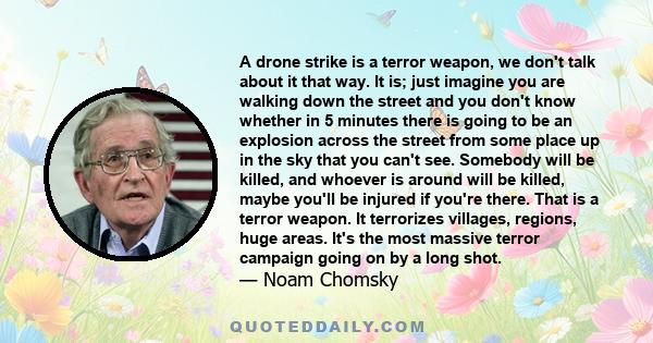 A drone strike is a terror weapon, we don't talk about it that way. It is; just imagine you are walking down the street and you don't know whether in 5 minutes there is going to be an explosion across the street from