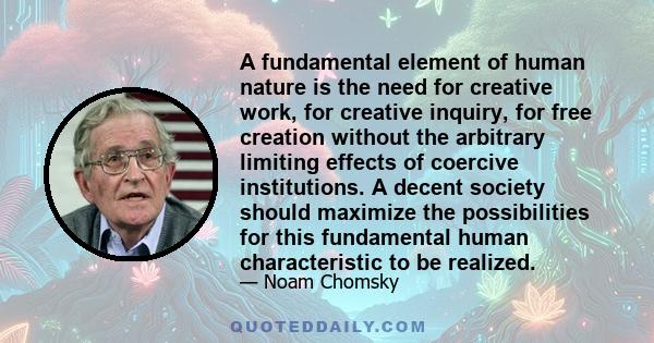 A fundamental element of human nature is the need for creative work, for creative inquiry, for free creation without the arbitrary limiting effects of coercive institutions. A decent society should maximize the