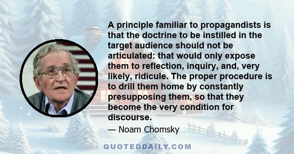 A principle familiar to propagandists is that the doctrine to be instilled in the target audience should not be articulated: that would only expose them to reflection, inquiry, and, very likely, ridicule. The proper