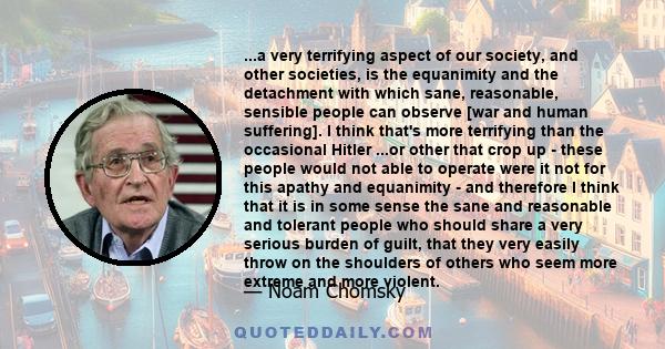 ...a very terrifying aspect of our society, and other societies, is the equanimity and the detachment with which sane, reasonable, sensible people can observe [war and human suffering]. I think that's more terrifying