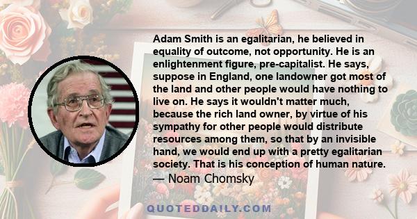 Adam Smith is an egalitarian, he believed in equality of outcome, not opportunity. He is an enlightenment figure, pre-capitalist. He says, suppose in England, one landowner got most of the land and other people would