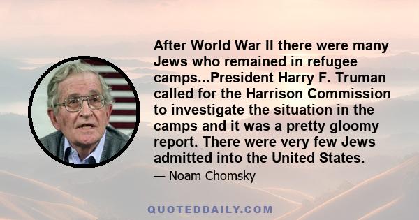 After World War II there were many Jews who remained in refugee camps...President Harry F. Truman called for the Harrison Commission to investigate the situation in the camps and it was a pretty gloomy report. There