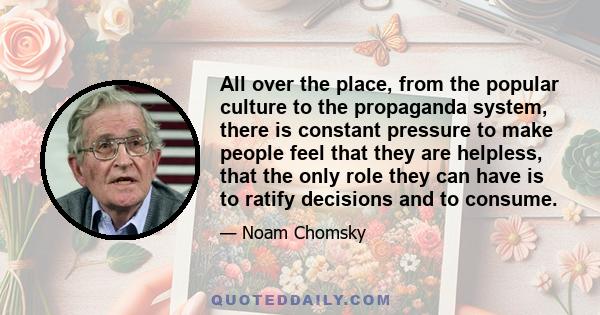 All over the place, from the popular culture to the propaganda system, there is constant pressure to make people feel that they are helpless, that the only role they can have is to ratify decisions and to consume.