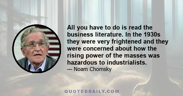 All you have to do is read the business literature. In the 1930s they were very frightened and they were concerned about how the rising power of the masses was hazardous to industrialists.