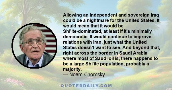 Allowing an independent and sovereign Iraq could be a nightmare for the United States. It would mean that it would be Shi'ite-dominated, at least if it's minimally democratic. It would continue to improve relations with 