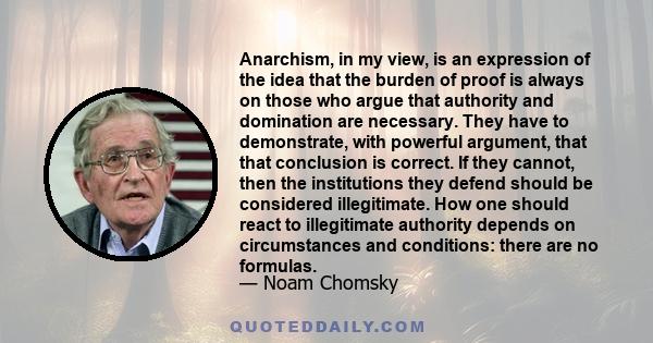 Anarchism, in my view, is an expression of the idea that the burden of proof is always on those who argue that authority and domination are necessary. They have to demonstrate, with powerful argument, that that