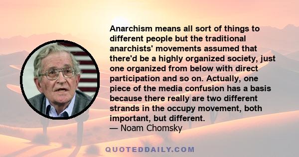 Anarchism means all sort of things to different people but the traditional anarchists' movements assumed that there'd be a highly organized society, just one organized from below with direct participation and so on.