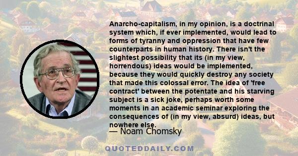 Anarcho-capitalism, in my opinion, is a doctrinal system which, if ever implemented, would lead to forms of tyranny and oppression that have few counterparts in human history. There isn't the slightest possibility that