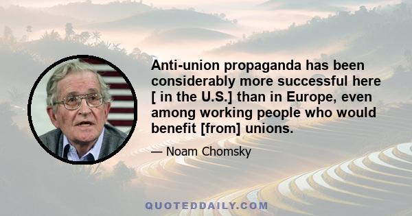 Anti-union propaganda has been considerably more successful here [ in the U.S.] than in Europe, even among working people who would benefit [from] unions.