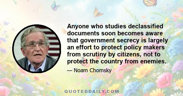 Anyone who studies declassified documents soon becomes aware that government secrecy is largely an effort to protect policy makers from scrutiny by citizens, not to protect the country from enemies.