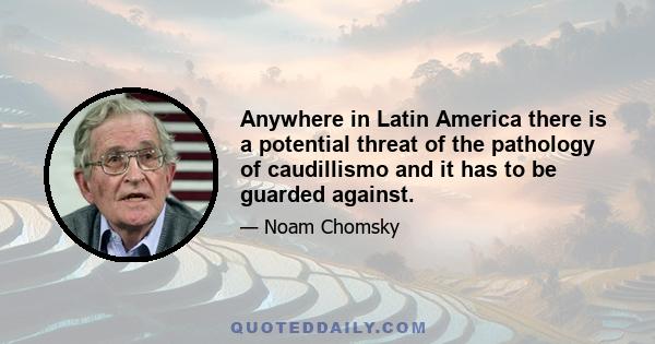 Anywhere in Latin America there is a potential threat of the pathology of caudillismo and it has to be guarded against.