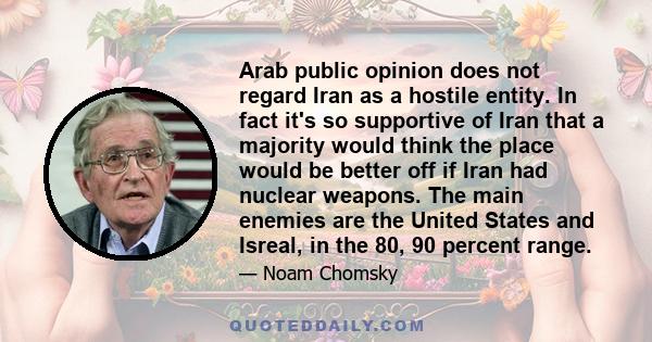 Arab public opinion does not regard Iran as a hostile entity. In fact it's so supportive of Iran that a majority would think the place would be better off if Iran had nuclear weapons. The main enemies are the United