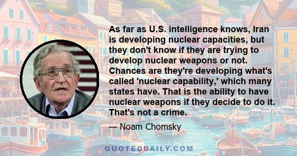 As far as U.S. intelligence knows, Iran is developing nuclear capacities, but they don't know if they are trying to develop nuclear weapons or not. Chances are they're developing what's called 'nuclear capability,'