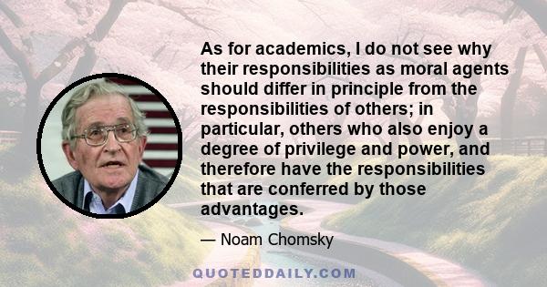 As for academics, I do not see why their responsibilities as moral agents should differ in principle from the responsibilities of others; in particular, others who also enjoy a degree of privilege and power, and