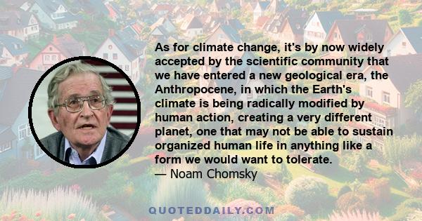 As for climate change, it's by now widely accepted by the scientific community that we have entered a new geological era, the Anthropocene, in which the Earth's climate is being radically modified by human action,