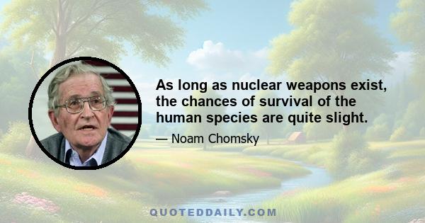 As long as nuclear weapons exist, the chances of survival of the human species are quite slight.