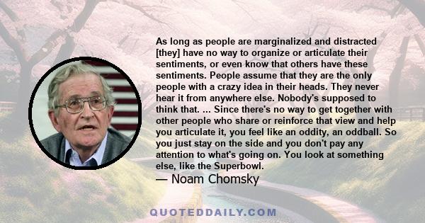 As long as people are marginalized and distracted [they] have no way to organize or articulate their sentiments, or even know that others have these sentiments. People assume that they are the only people with a crazy