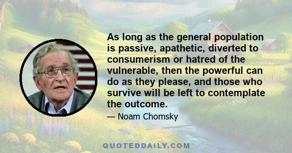 As long as the general population is passive, apathetic, diverted to consumerism or hatred of the vulnerable, then the powerful can do as they please, and those who survive will be left to contemplate the outcome.