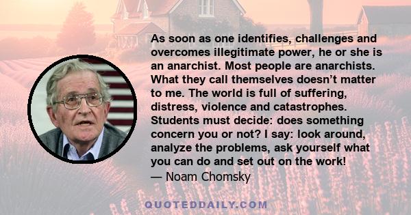 As soon as one identifies, challenges and overcomes illegitimate power, he or she is an anarchist. Most people are anarchists. What they call themselves doesn’t matter to me. The world is full of suffering, distress,