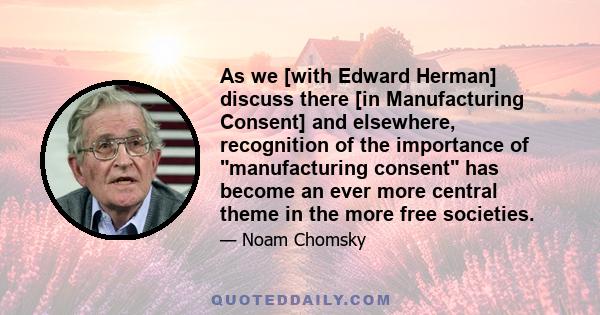 As we [with Edward Herman] discuss there [in Manufacturing Consent] and elsewhere, recognition of the importance of manufacturing consent has become an ever more central theme in the more free societies.