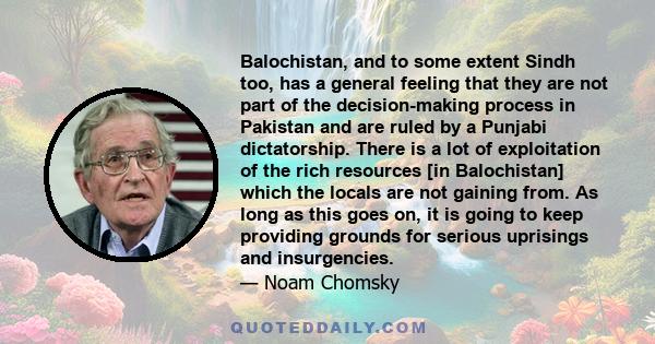 Balochistan, and to some extent Sindh too, has a general feeling that they are not part of the decision-making process in Pakistan and are ruled by a Punjabi dictatorship. There is a lot of exploitation of the rich